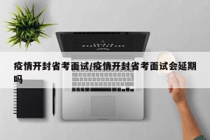 疫情开封省考面试/疫情开封省考面试会延期吗