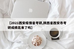 【2021西安疫情省考研,陕西省西安市考研成绩出来了吗】
