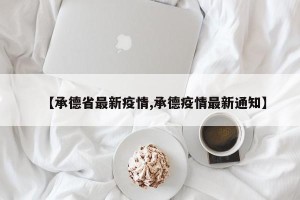 【承德省最新疫情,承德疫情最新通知】