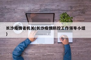 长沙疫情省机关(长沙疫情防控工作领导小组)