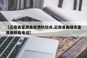 【云南省富源县疫情防控点,云南省曲靖市富源县防疫电话】
