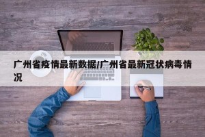 广州省疫情最新数据/广州省最新冠状病毒情况