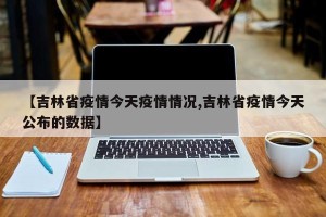 【吉林省疫情今天疫情情况,吉林省疫情今天公布的数据】