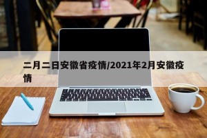 二月二日安徽省疫情/2021年2月安徽疫情