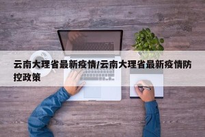 云南大理省最新疫情/云南大理省最新疫情防控政策