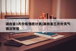 湖南省3月份疫情统计表/湖南省三月份天气情况预报
