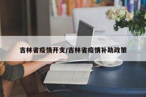 吉林省疫情开支/吉林省疫情补助政策