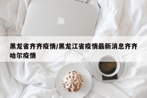 黑龙省齐齐疫情/黑龙江省疫情最新消息齐齐哈尔疫情