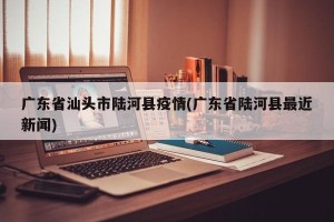 广东省汕头市陆河县疫情(广东省陆河县最近新闻)