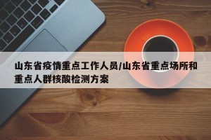 山东省疫情重点工作人员/山东省重点场所和重点人群核酸检测方案