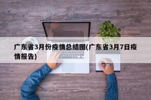 广东省3月份疫情总结图(广东省3月7日疫情报告)