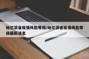 哈尔滨省疫情风险等级/哈尔滨省疫情风险等级最新消息