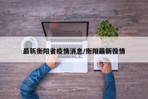 最新衡阳省疫情消息/衡阳最新役情