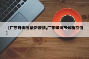 【广东珠海省最新疫情,广东珠海市最新疫情】