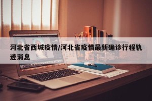 河北省西城疫情/河北省疫情最新确诊行程轨迹消息