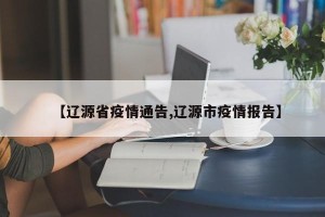 【辽源省疫情通告,辽源市疫情报告】