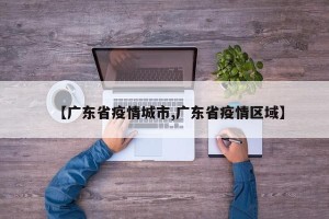 【广东省疫情城市,广东省疫情区域】