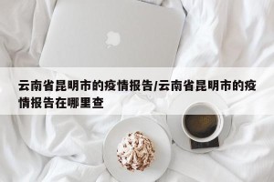 云南省昆明市的疫情报告/云南省昆明市的疫情报告在哪里查
