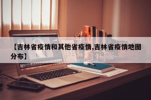 【吉林省疫情和其他省疫情,吉林省疫情地图分布】