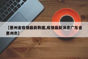 【惠州省疫情最新数据,疫情最新消息广东省惠州市】