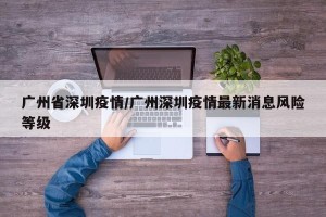 广州省深圳疫情/广州深圳疫情最新消息风险等级