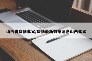 山西省疫情孝义/疫情最新数据消息山西孝义