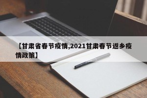 【甘肃省春节疫情,2021甘肃春节返乡疫情政策】