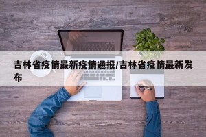 吉林省疫情最新疫情通报/吉林省疫情最新发布