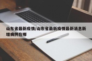 山东省最新疫情/山东省最新疫情最新消息新增病例在哪