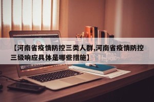 【河南省疫情防控三类人群,河南省疫情防控三级响应具体是哪些措施】