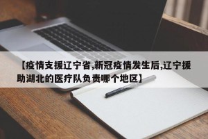 【疫情支援辽宁省,新冠疫情发生后,辽宁援助湖北的医疗队负责哪个地区】