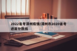 2022省考漳州疫情/漳州市2020省考进面分数线